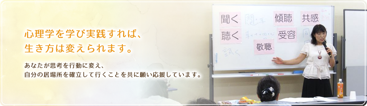 心理学を学び実践すれば、 生き方は変えられます。  あなたが思考を行動に変え、 自分の居場所を確立して行くことを共に願い応援しています。